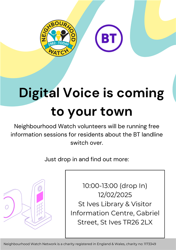 Digital Voice is coming to your town Neighbourhood Watch volunteers will be running free information sessions for residents about the BT landline switch over. Just drop in and find out more: 10:00-13:00 (drop In) 12/02/2025 St Ives Library & Visitor Digital Voice is coming to your town Neighbourhood Watch volunteers will be running free information sessions for residents about the BT landline switch over. Just drop in and find out more: 10:00-13:00 (drop In) 12/02/2025 St Ives Library & Visitor